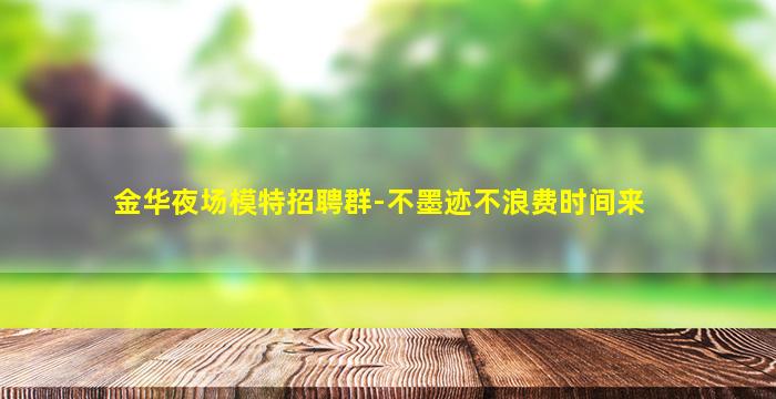 金华夜场模特招聘群-不墨迹不浪费时间来